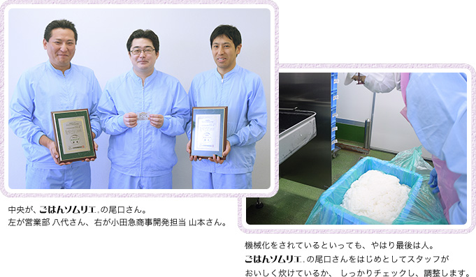 中央が、ごはんソムリエの尾口さん。 左が営業部 八代さん、右が小田急商事開発担当 山本さん。 機械化をされているといっても、やはり最後は人。の尾口さんをはじめとしてスタッフがおいしく炊けているか、 しっかりチェックし、調整します。
